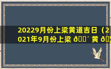 20229月份上梁黄道吉日（2021年9月份上梁 🐴 黄 🦁 道吉日查询）